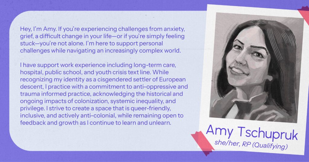Amy Tschupruk (she/her), RP(Qualifying) Hey, I’m Amy. If you’re experiencing challenges from anxiety, grief, a difficult change in your life—or if you’re simply feeling stuck—you’re not alone. I’m here to support personal challenges while navigating an increasingly complex world. I have support work experience including long-term care, hospital, public school, and youth crisis text line. While recognizing my identity as a cisgendered settler of European descent, I practice with a commitment to anti-oppressive and trauma informed practice, acknowledging the historical and ongoing impacts of colonization, systemic inequality, and privilege. I strive to create a space that is queer-friendly, inclusive, and actively anti-colonial, while remaining open to feedback and growth as I continue to learn and unlearn.
