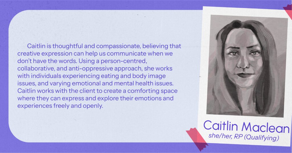 Cailtin MacLean (she/her), RP(Qualifying) Caitlin is thoughtful and compassionate, believing that creative expression can help us communicate when we don’t have the words. Using a person-centred, collaborative, and anti-oppressive approach, she works with individuals experiencing eating and body image issues, and varying emotional and mental health issues. Caitlin works with the client to create a comforting space where they can express and explore their emotions and experiences freely and openly.
