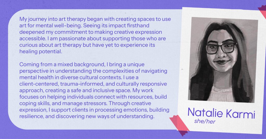 Natalie Karmi (she/her) My journey into art therapy began with creating spaces to use art for mental well-being. Seeing its impact firsthand deepened my commitment to making creative expression accessible. I am passionate about supporting those who are curious about art therapy but have yet to experience its healing potential. Coming from a mixed background, I bring a unique perspective in understanding the complexities of navigating mental health in diverse cultural contexts. I use a client-centered, trauma-informed, and culturally responsive approach, creating a safe and inclusive space. My work focuses on helping individuals connect with resources, build coping skills, and manage stressors. Through creative expression, I support clients in processing emotions, building resilience, and discovering new ways of understanding.