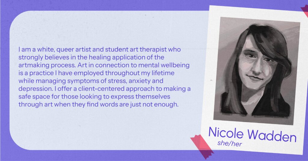 Nicole Wadden (she/her) I am a white, queer artist and student art therapist who strongly believes in the healing application of the art-making process. Art in connection to mental wellbeing is a practice I have employed throughout my lifetime while managing symptoms of stress, anxiety and depression. I offer a client-centered approach to making a safe space for those looking to express themselves through art when they find words are just not enough.