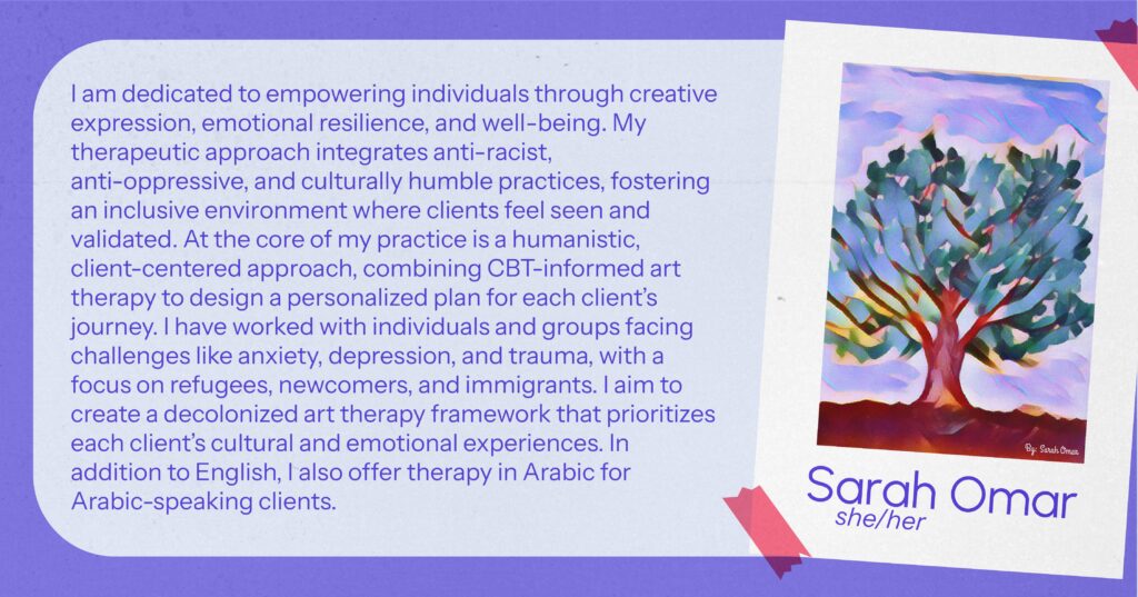 Sarah Omar (she/her) I am dedicated to empowering individuals through creative expression, emotional resilience, and well-being. My therapeutic approach integrates anti-racist, anti-oppressive, and culturally humble practices, fostering an inclusive environment where clients feel seen and validated. At the core of my practice is a humanistic, client-centered approach, combining CBT-informed art therapy to design a personalized plan for each client’s journey. I have worked with individuals and groups facing challenges like anxiety, depression, and trauma, with a focus on refugees, newcomers, and immigrants. I aim to create a decolonized art therapy framework that prioritizes each client’s cultural and emotional experiences. In addition to English, I also offer therapy in Arabic for Arabic-speaking clients.