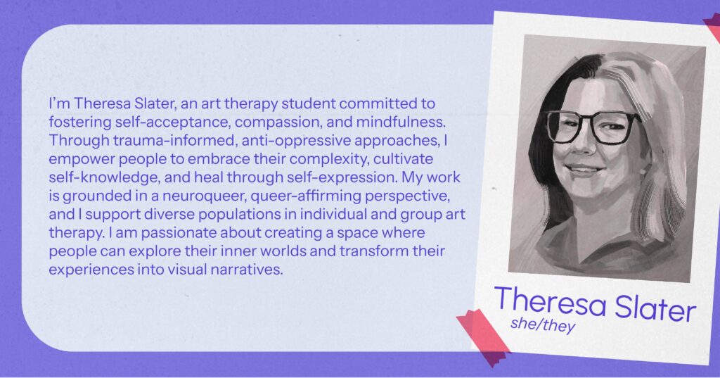 Theresa Slater (she/they) I’m Theresa Slater, an art therapy student committed to fostering self-acceptance, compassion, and mindfulness. Through trauma-informed, anti-oppressive approaches, I empower people to embrace their complexity, cultivate self-knowledge, and heal through self-expression. My work is grounded in a neuroqueer, queer-affirming perspective, and I support diverse populations in individual and group art therapy. I am passionate about creating a space where people can explore their inner worlds and transform their experiences into visual narratives.